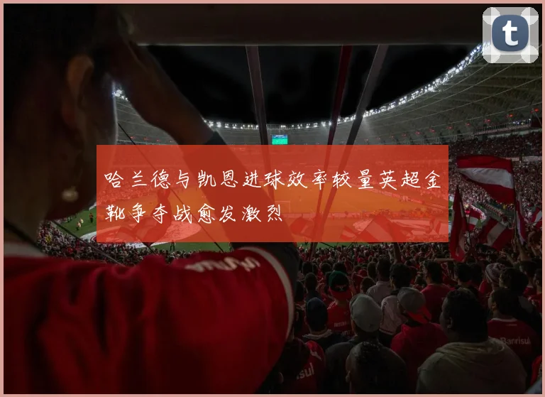 哈兰德与凯恩进球效率较量英超金靴争夺战愈发激烈