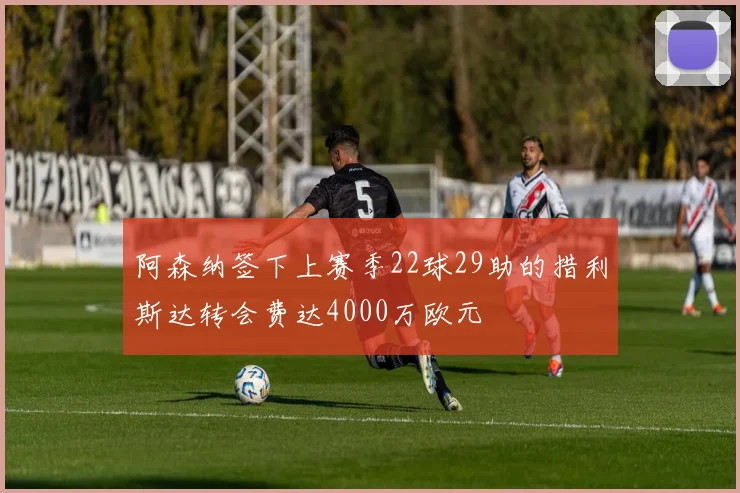 阿森纳签下上赛季22球29助的措利斯达转会费达4000万欧元