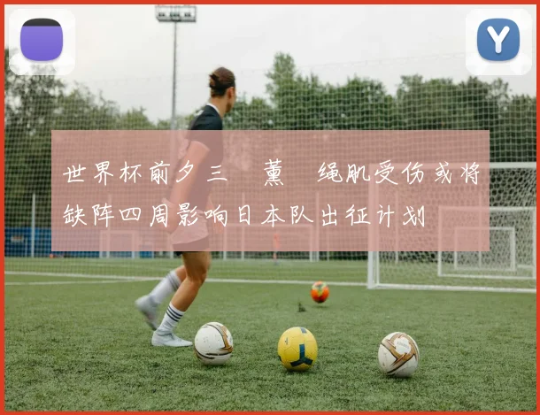 世界杯前夕三笘薰腘绳肌受伤或将缺阵四周影响日本队出征计划