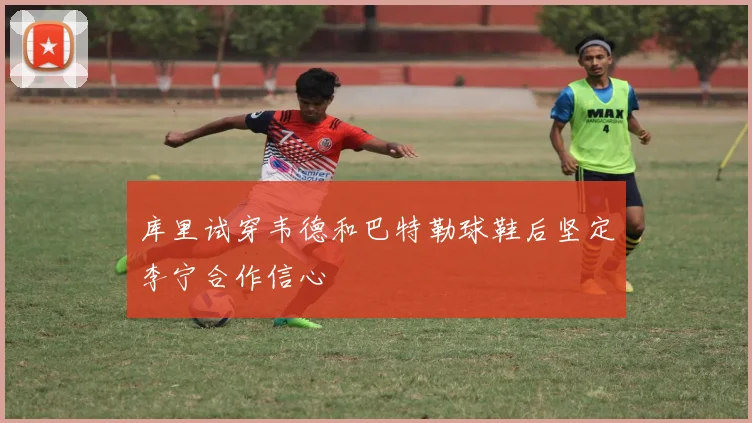 库里试穿韦德和巴特勒球鞋后坚定李宁合作信心