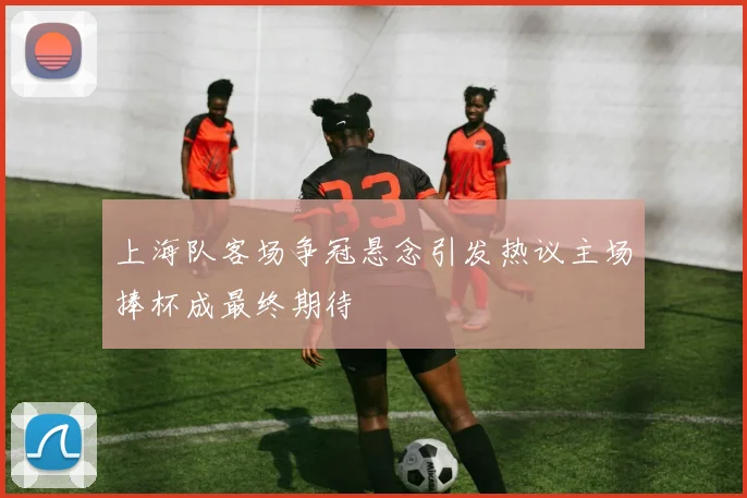 上海队客场争冠悬念引发热议主场捧杯成最终期待