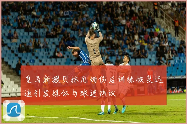 皇马新援贝林厄姆伤后训练恢复迅速引发媒体与球迷热议