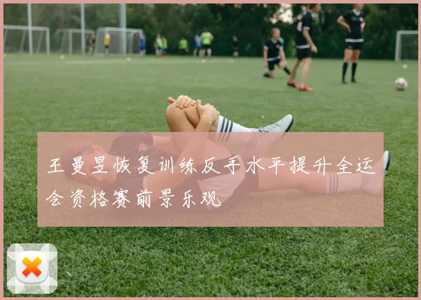 王曼昱恢复训练反手水平提升全运会资格赛前景乐观