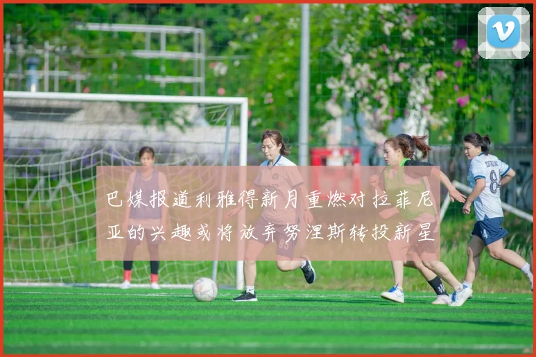 巴媒报道利雅得新月重燃对拉菲尼亚的兴趣或将放弃努涅斯转投新星