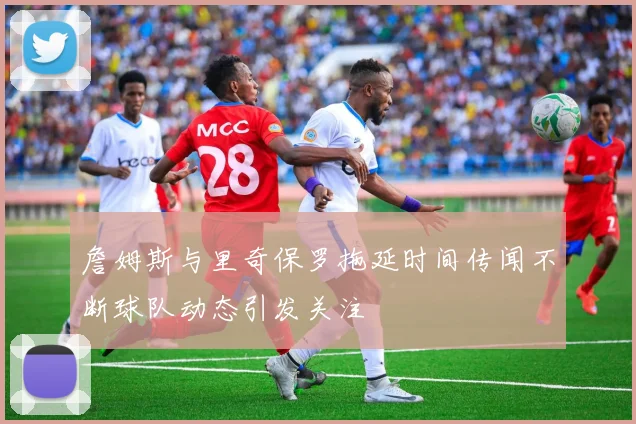 詹姆斯与里奇保罗拖延时间传闻不断球队动态引发关注