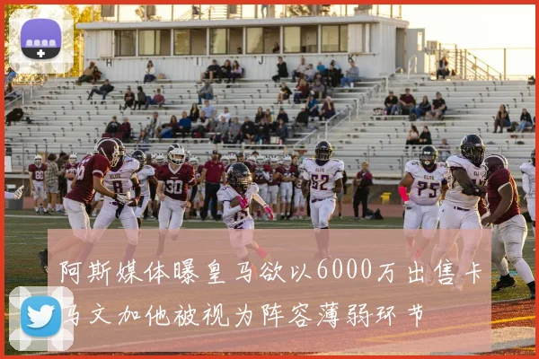 阿斯媒体曝皇马欲以6000万出售卡马文加他被视为阵容薄弱环节