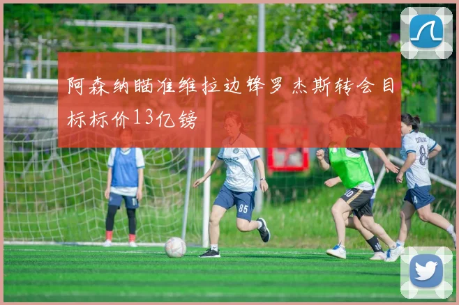 阿森纳瞄准维拉边锋罗杰斯转会目标标价13亿镑