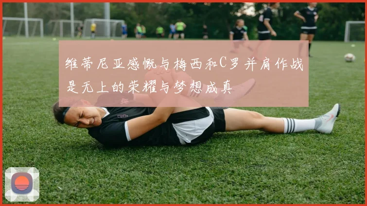 维蒂尼亚感慨与梅西和C罗并肩作战是无上的荣耀与梦想成真