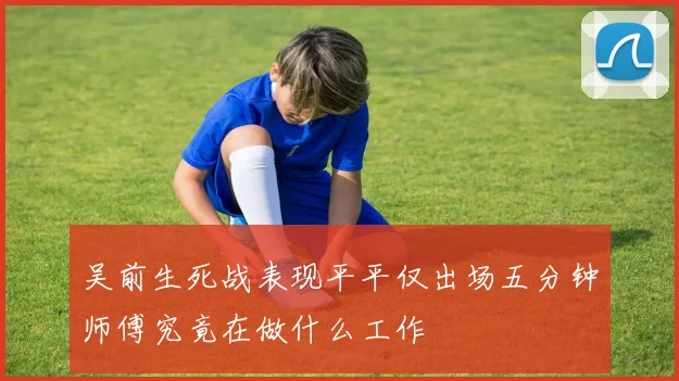 吴前生死战表现平平仅出场五分钟师傅究竟在做什么工作