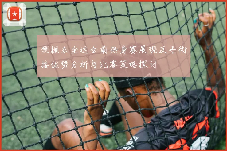 樊振东全运会前热身赛展现反手衔接优势分析与比赛策略探讨