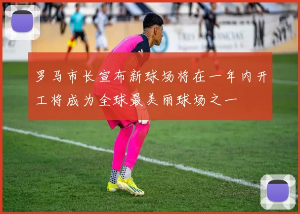 罗马市长宣布新球场将在一年内开工将成为全球最美丽球场之一