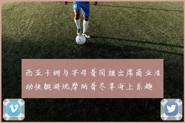 西亚卡姆与字母哥同框出席商业活动快艇游玩摩纳哥尽享海上乐趣
