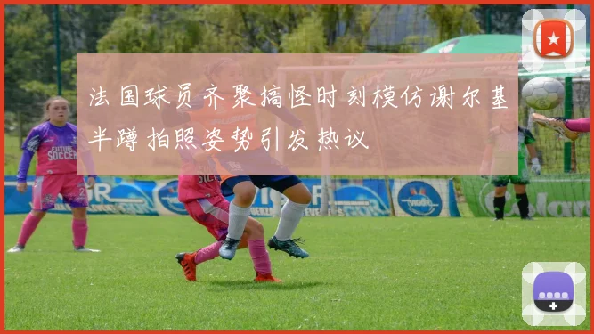 法国球员齐聚搞怪时刻模仿谢尔基半蹲拍照姿势引发热议