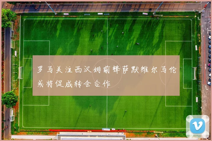 罗马关注西汉姆前锋萨默维尔马伦或将促成转会合作
