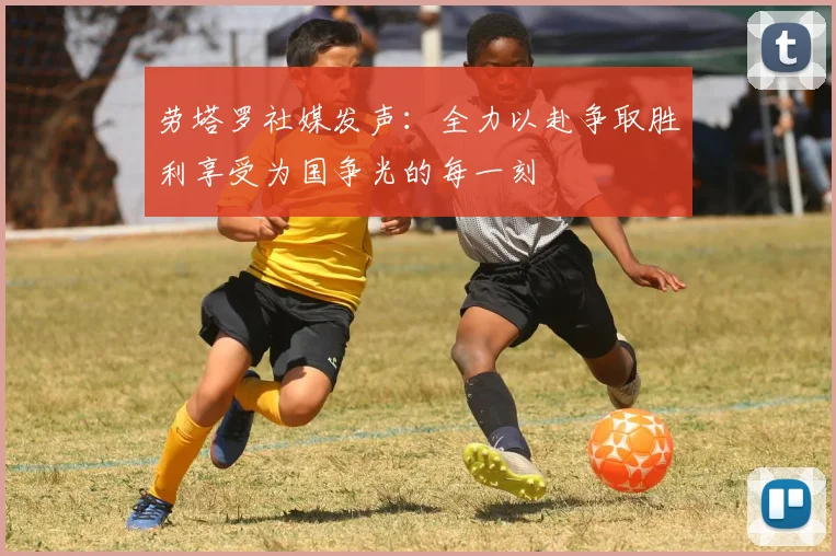 劳塔罗社媒发声：全力以赴争取胜利享受为国争光的每一刻
