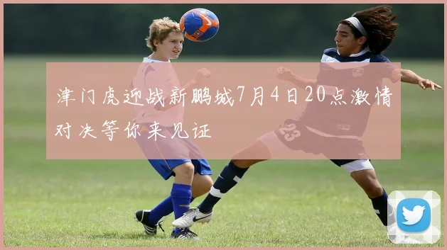 津门虎迎战新鹏城7月4日20点激情对决等你来见证