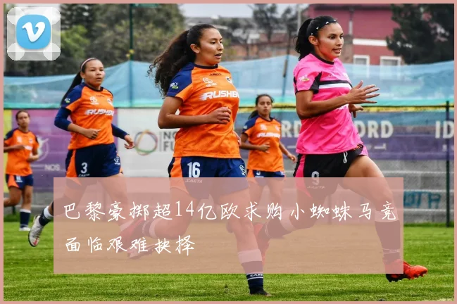 巴黎豪掷超14亿欧求购小蜘蛛马竞面临艰难抉择