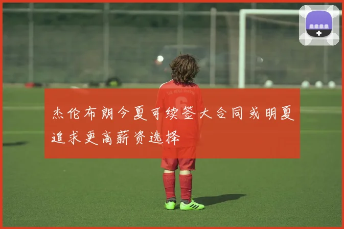 杰伦布朗今夏可续签大合同或明夏追求更高薪资选择
