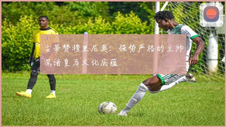 古蒂赞穆里尼奥：强势严格的主帅深谙皇马文化底蕴