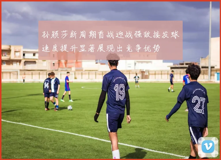 孙颖莎新周期首战迎战强敌接发球速度提升显著展现出竞争优势