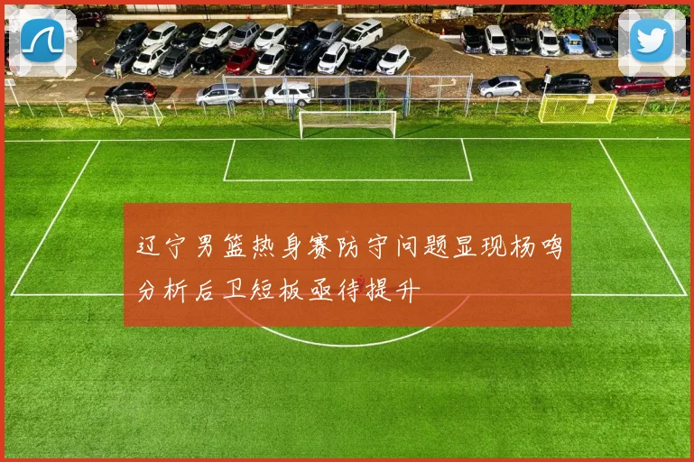 辽宁男篮热身赛防守问题显现杨鸣分析后卫短板亟待提升